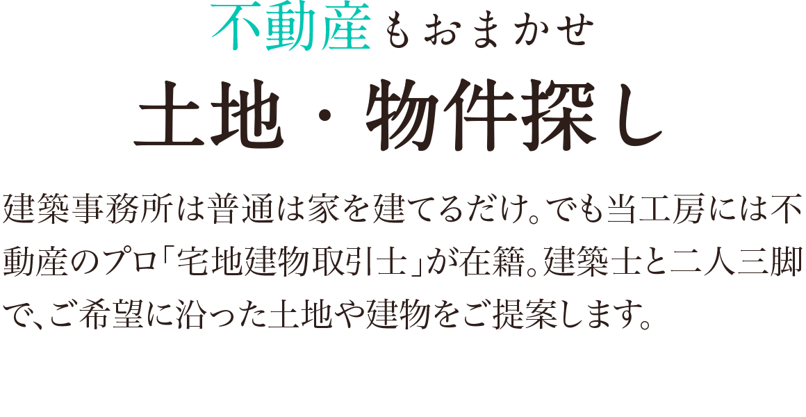 不動産もおまかせ。土地・物件探し：建築事務所は普通は家を建てるだけ、でも当工房には不動産のプロ「宅地建物取引士」が在籍。検知牛と二人三脚で、ご希望に沿った土地や建物をご提案します。